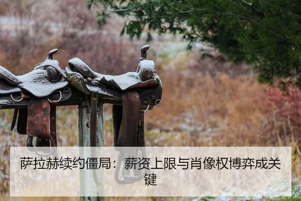 萨拉赫续约僵局：薪资上限与肖像权博弈成关键
