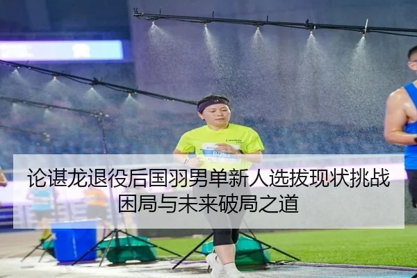 论谌龙退役后国羽男单新人选拔现状挑战困局与未来破局之道