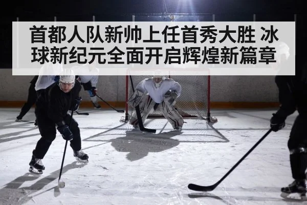首都人队新帅上任首秀大胜 冰球新纪元全面开启辉煌新篇章